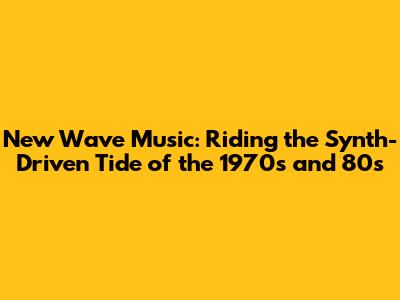 New Wave Music: Riding the Synth-Driven Tide of the 1970s and 80s