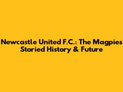 Newcastle United F.C.: The Magpies' Storied History & Future