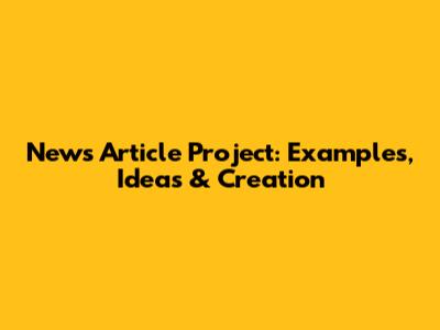 News Article Project: Examples, Ideas & Creation