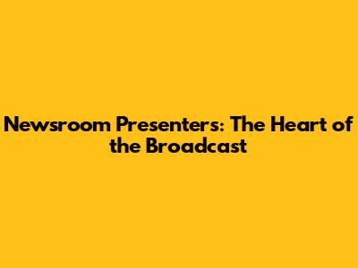 Newsroom Presenters: The Heart of the Broadcast