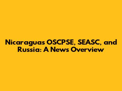 Nicaragua's OSCPSE, SEASC, and Russia: A News Overview