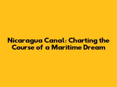 Nicaragua Canal: Charting the Course of a Maritime Dream