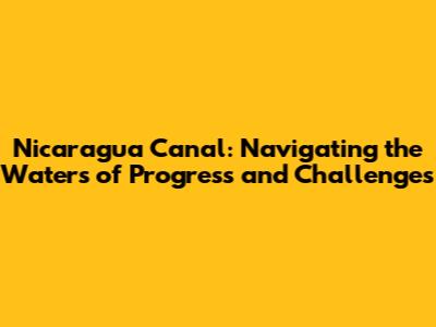 Nicaragua Canal: Navigating the Waters of Progress and Challenges