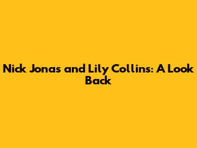 Nick Jonas and Lily Collins: A Look Back