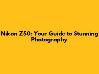 Nikon Z50: Your Guide to Stunning Photography