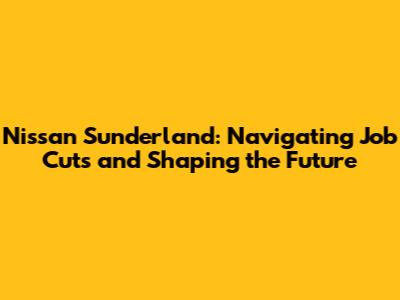 Nissan Sunderland: Navigating Job Cuts and Shaping the Future