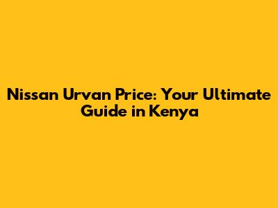 Nissan Urvan Price: Your Ultimate Guide in Kenya