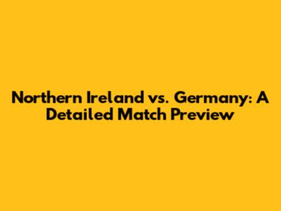 Northern Ireland vs. Germany: A Detailed Match Preview