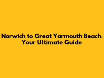 Norwich to Great Yarmouth Beach: Your Ultimate Guide