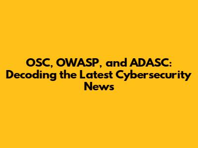 OSC, OWASP, and ADASC: Decoding the Latest Cybersecurity News
