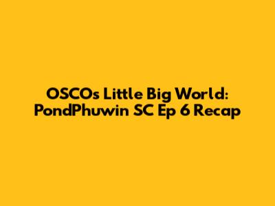 OSCO's Little Big World: PondPhuwin SC Ep 6 Recap
