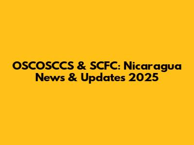 OSCOSCCS & SCFC: Nicaragua News & Updates 2025