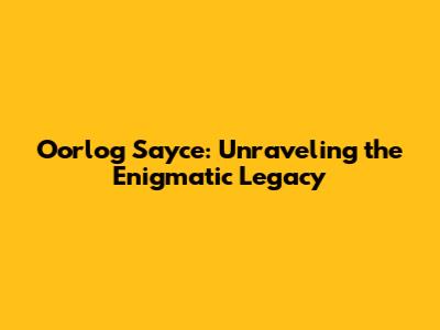 Oorlog Sayce: Unraveling the Enigmatic Legacy