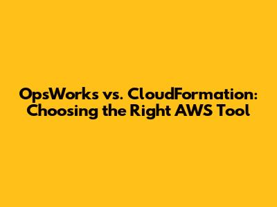 OpsWorks vs. CloudFormation: Choosing the Right AWS Tool