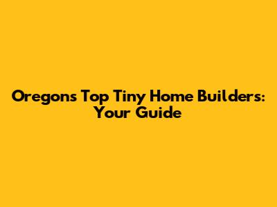 Oregon's Top Tiny Home Builders: Your Guide