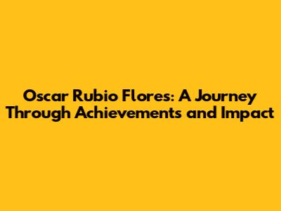 Oscar Rubio Flores: A Journey Through Achievements and Impact