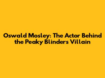 Oswald Mosley: The Actor Behind the Peaky Blinders Villain