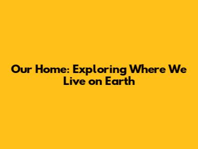 Our Home: Exploring Where We Live on Earth
