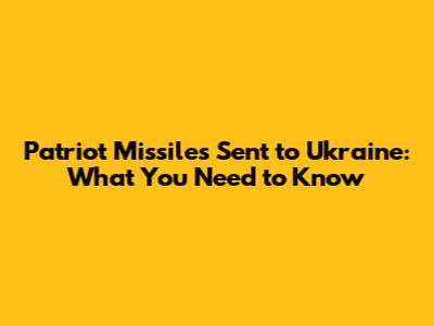 Patriot Missiles Sent to Ukraine: What You Need to Know
