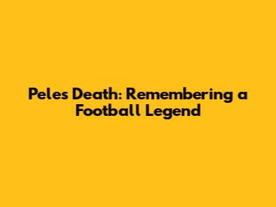 Pele's Death: Remembering a Football Legend