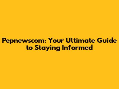 Pepnewscom: Your Ultimate Guide to Staying Informed