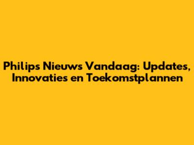 Philips Nieuws Vandaag: Updates, Innovaties en Toekomstplannen
