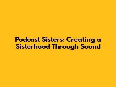 Podcast Sisters: Creating a Sisterhood Through Sound