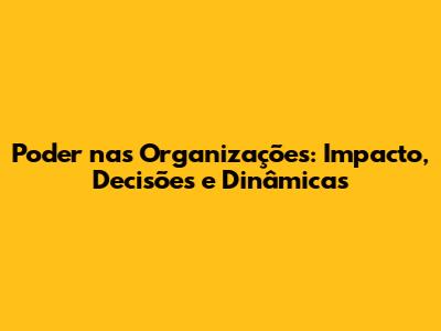Poder nas Organizações: Impacto, Decisões e Dinâmicas