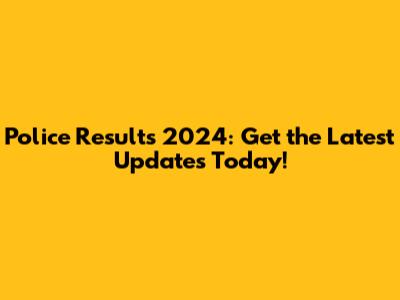 Police Results 2024: Get the Latest Updates Today!