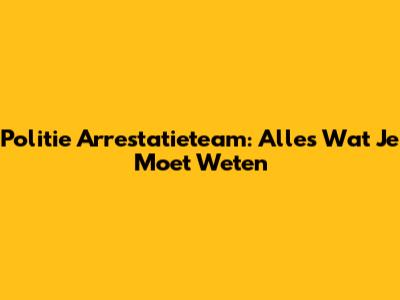 Politie Arrestatieteam: Alles Wat Je Moet Weten