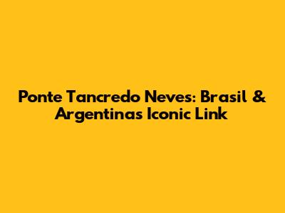 Ponte Tancredo Neves: Brasil & Argentina's Iconic Link