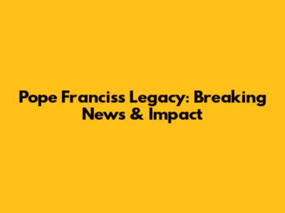 Pope Francis's Legacy: Breaking News & Impact