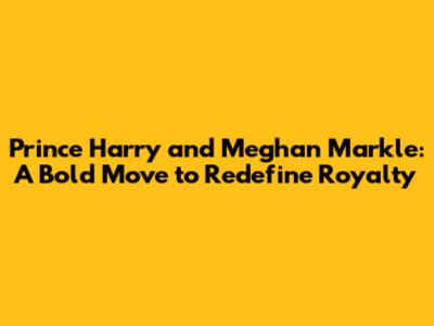 Prince Harry and Meghan Markle: A Bold Move to Redefine Royalty