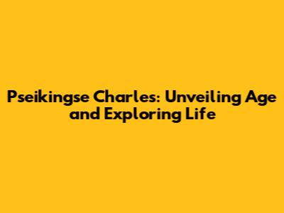 Pseikingse Charles: Unveiling Age and Exploring Life