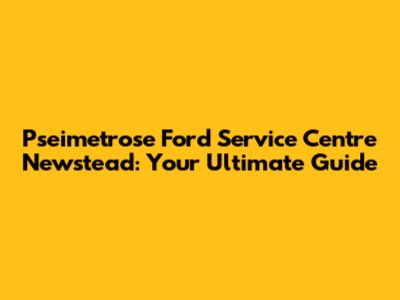 Pseimetrose Ford Service Centre Newstead: Your Ultimate Guide