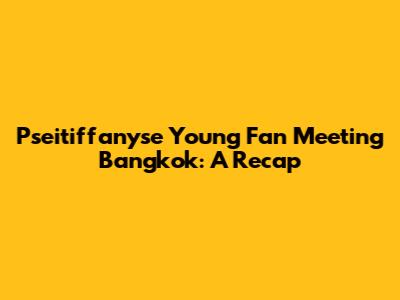 Pseitiffanyse Young Fan Meeting Bangkok: A Recap
