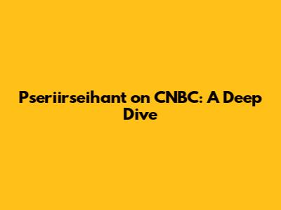 Pseriirseihant on CNBC: A Deep Dive