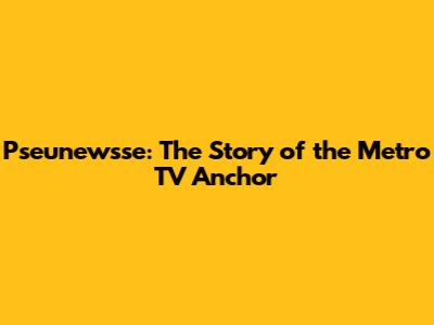 Pseunewsse: The Story of the Metro TV Anchor