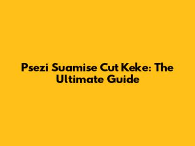 Psezi Suamise Cut Keke: The Ultimate Guide