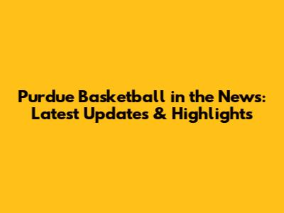 Purdue Basketball in the News: Latest Updates & Highlights