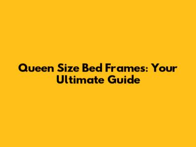 Queen Size Bed Frames: Your Ultimate Guide