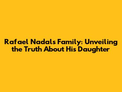 Rafael Nadal's Family: Unveiling the Truth About His Daughter