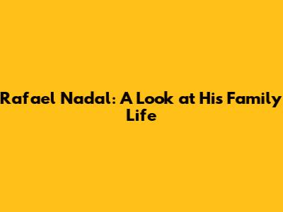 Rafael Nadal: A Look at His Family Life