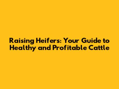 Raising Heifers: Your Guide to Healthy and Profitable Cattle