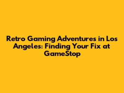 Retro Gaming Adventures in Los Angeles: Finding Your Fix at GameStop