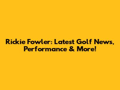 Rickie Fowler: Latest Golf News, Performance & More!