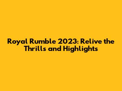 Royal Rumble 2023: Relive the Thrills and Highlights