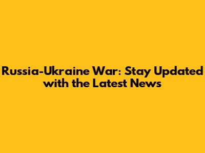 Russia-Ukraine War: Stay Updated with the Latest News