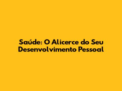 Saúde: O Alicerce do Seu Desenvolvimento Pessoal