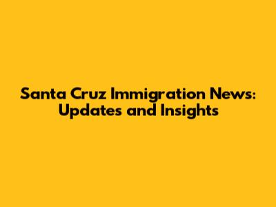 Santa Cruz Immigration News: Updates and Insights